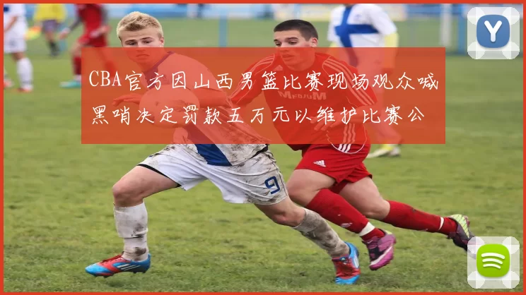 CBA官方因山西男篮比赛现场观众喊黑哨决定罚款五万元以维护比赛公正性
