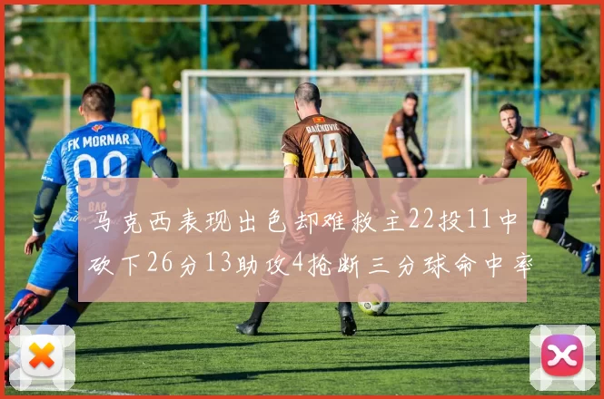 马克西表现出色却难救主22投11中砍下26分13助攻4抢断三分球命中率低迷