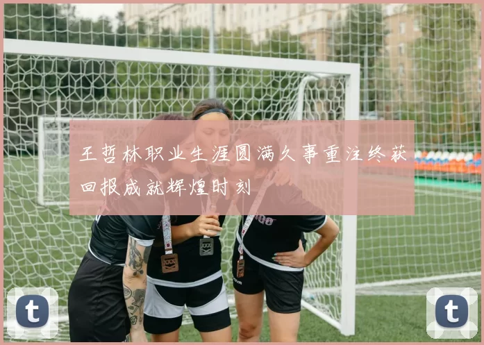 王哲林职业生涯圆满久事重注终获回报成就辉煌时刻