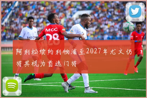阿利松续约利物浦至2027年尤文仍将其视为首选门将