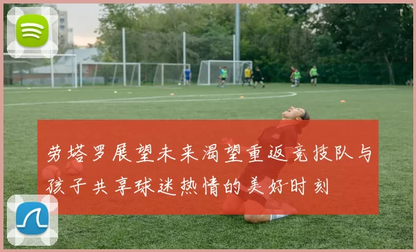 劳塔罗展望未来渴望重返竞技队与孩子共享球迷热情的美好时刻