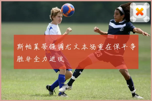 斯帕莱蒂强调尤文本场重在保平争胜非全力进攻