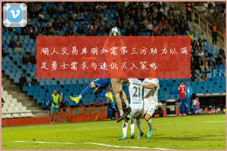 湖人交易库明加需第三方助力以满足勇士需求与逢低买入策略