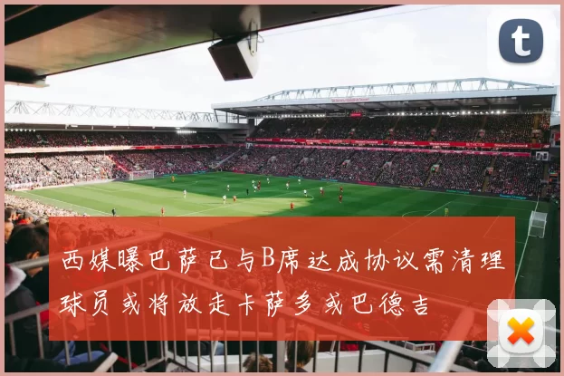 西媒曝巴萨已与B席达成协议需清理球员或将放走卡萨多或巴德吉