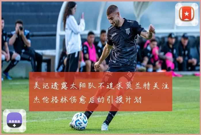 美记透露太阳队不追求莫兰特关注杰伦格林伤愈后的引援计划