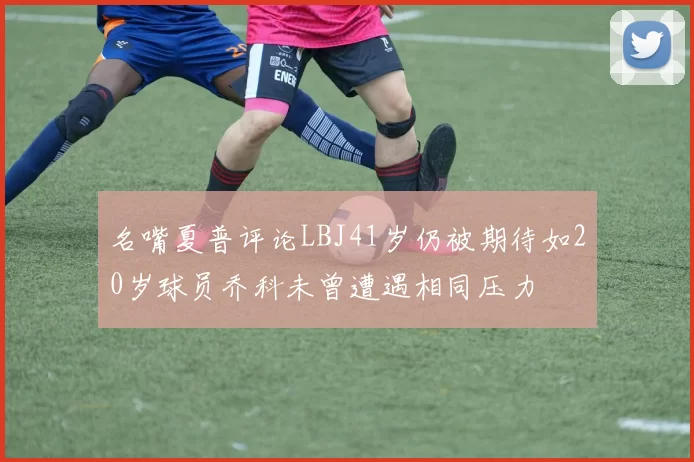名嘴夏普评论LBJ41岁仍被期待如20岁球员乔科未曾遭遇相同压力