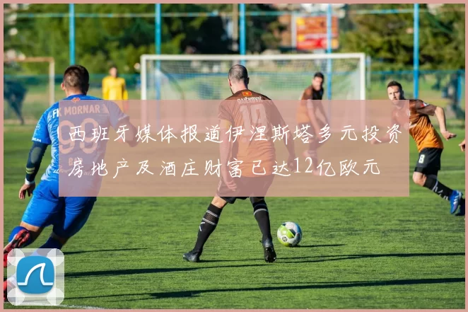 西班牙媒体报道伊涅斯塔多元投资房地产及酒庄财富已达12亿欧元