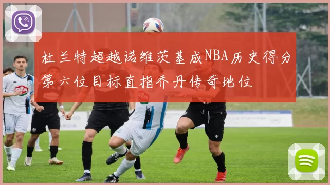 杜兰特超越诺维茨基成NBA历史得分第六位目标直指乔丹传奇地位