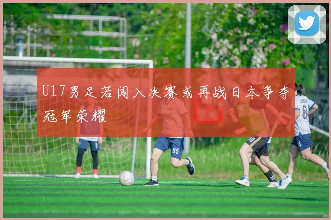 U17男足若闯入决赛或再战日本争夺冠军荣耀