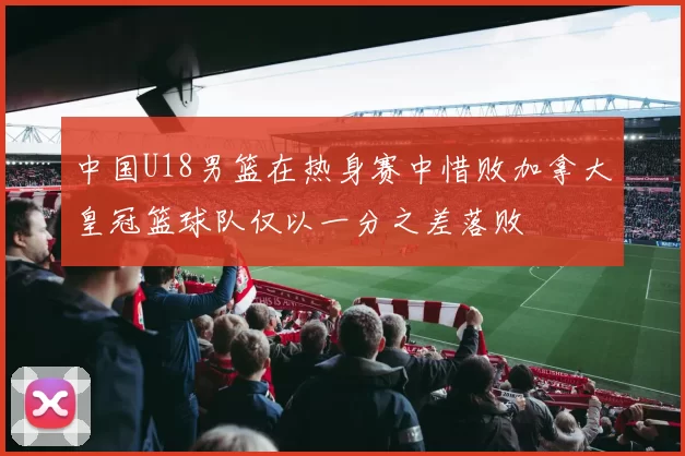 中国U18男篮在热身赛中惜败加拿大皇冠篮球队仅以一分之差落败