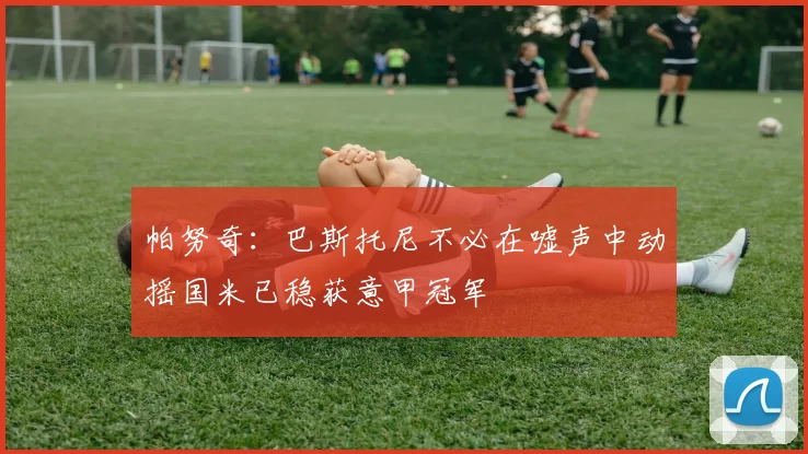 帕努奇：巴斯托尼不必在嘘声中动摇国米已稳获意甲冠军